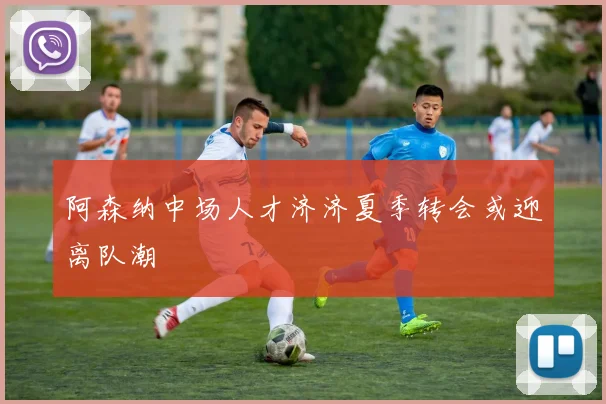 阿森纳中场人才济济夏季转会或迎离队潮
