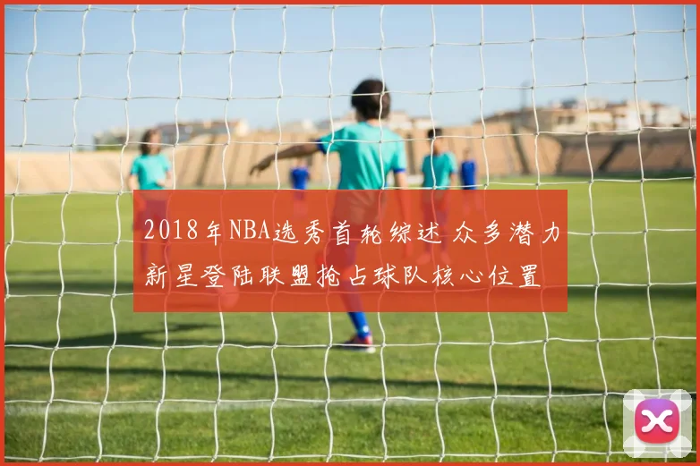 2018年NBA选秀首轮综述 众多潜力新星登陆联盟抢占球队核心位置