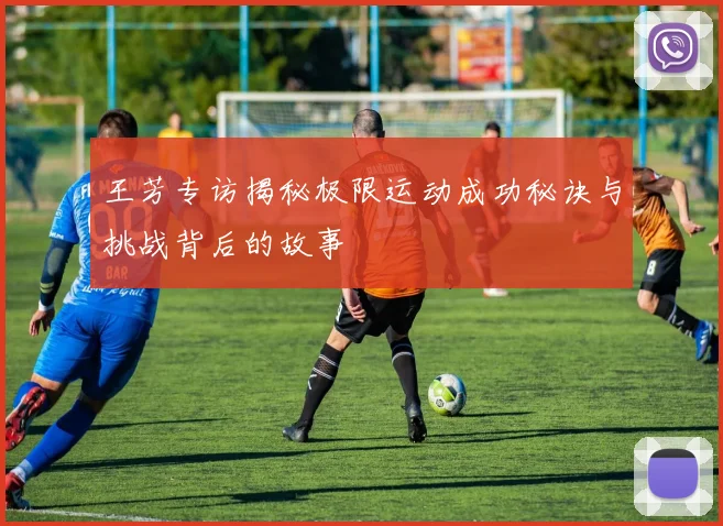 王芳专访揭秘极限运动成功秘诀与挑战背后的故事