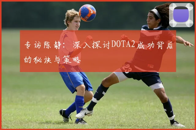 专访陈静：深入探讨DOTA2成功背后的秘诀与策略