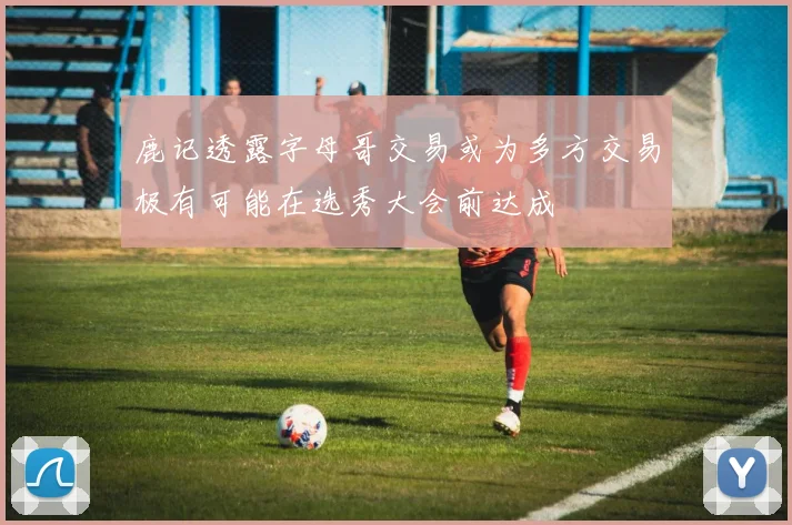 鹿记透露字母哥交易或为多方交易极有可能在选秀大会前达成