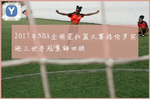 2017年NBA全明星扣篮大赛格伦罗宾逊三世夺冠集锦回顾