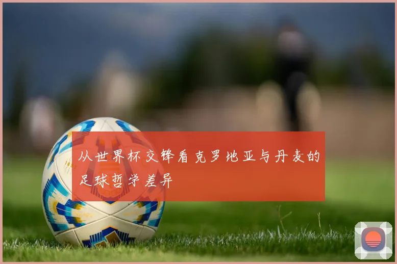 从世界杯交锋看克罗地亚与丹麦的足球哲学差异