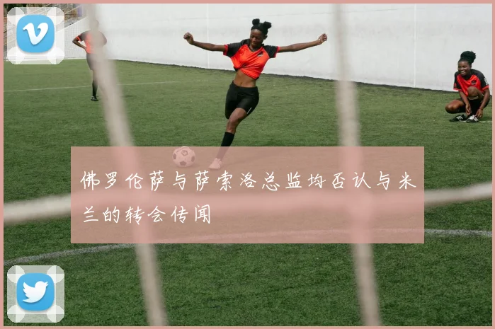 佛罗伦萨与萨索洛总监均否认与米兰的转会传闻