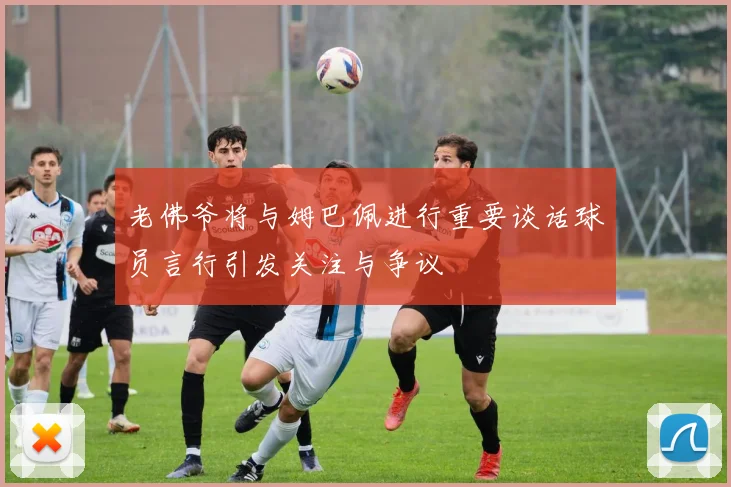 老佛爷将与姆巴佩进行重要谈话球员言行引发关注与争议