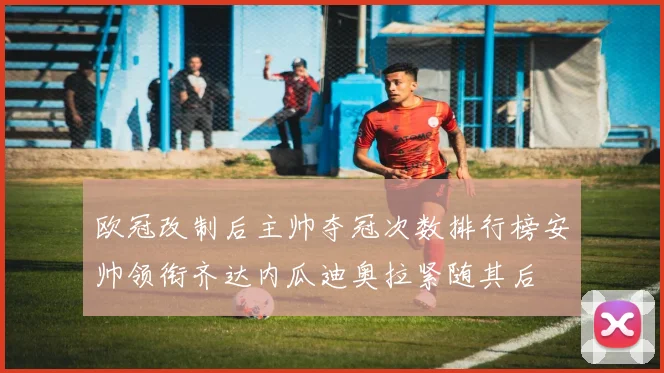 欧冠改制后主帅夺冠次数排行榜安帅领衔齐达内瓜迪奥拉紧随其后